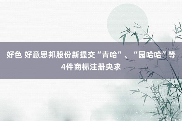 好色 好意思邦股份新提交“青哈”、“园哈哈”等4件商标注册央求