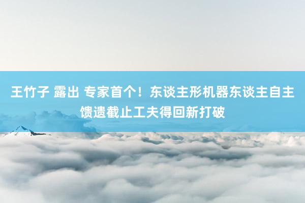 王竹子 露出 专家首个！东谈主形机器东谈主自主馈遗截止工夫得回新打破