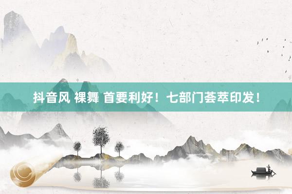抖音风 裸舞 首要利好！七部门荟萃印发！