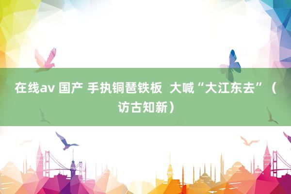 在线av 国产 手执铜琶铁板  大喊“大江东去”（访古知新）