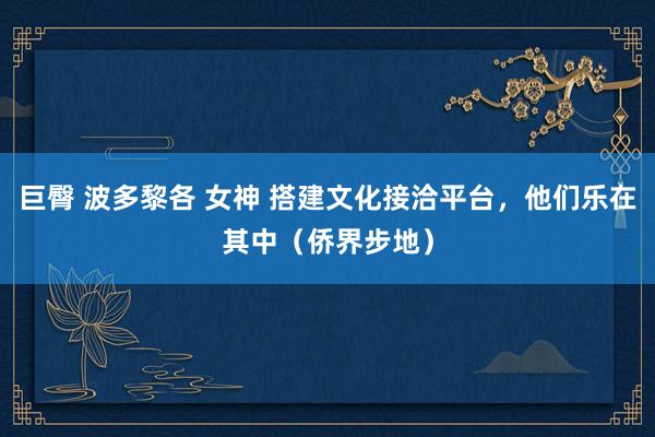 巨臀 波多黎各 女神 搭建文化接洽平台，他们乐在其中（侨界步地）