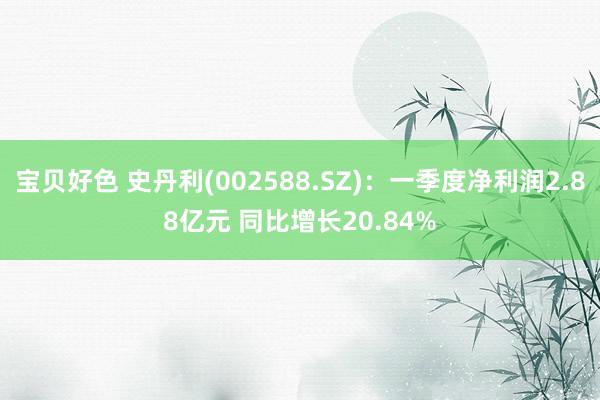 宝贝好色 史丹利(002588.SZ)：一季度净利润2.88亿元 同比增长20.84%