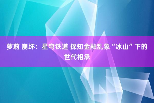 萝莉 崩坏：星穹铁道 探知金融乱象“冰山”下的世代相承
