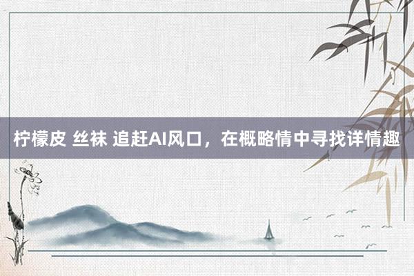 柠檬皮 丝袜 追赶AI风口，在概略情中寻找详情趣