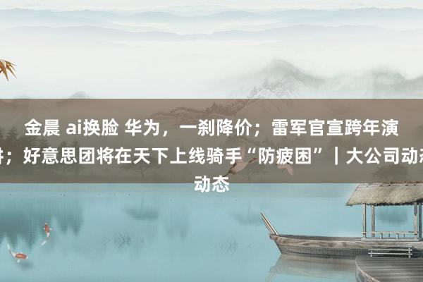 金晨 ai换脸 华为，一刹降价；雷军官宣跨年演讲；好意思团将在天下上线骑手“防疲困”｜大公司动态