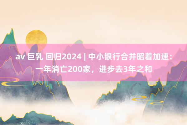 av 巨乳 回归2024 | 中小银行合并昭着加速：一年消亡200家，进步去3年之和