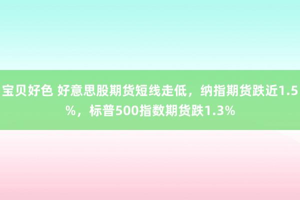 宝贝好色 好意思股期货短线走低，纳指期货跌近1.5%，标普500指数期货跌1.3%