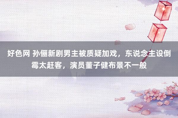 好色网 孙俪新剧男主被质疑加戏，东说念主设倒霉太赶客，演员董子健布景不一般