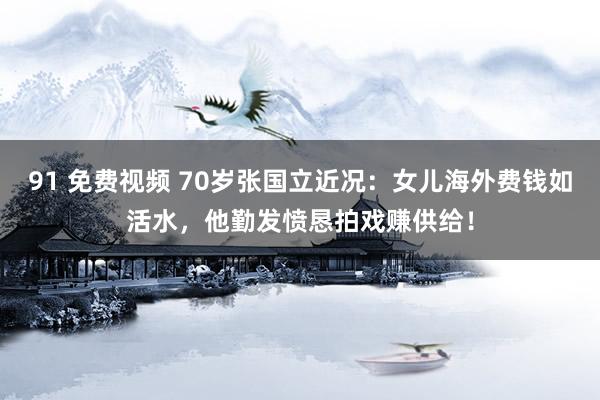 91 免费视频 70岁张国立近况：女儿海外费钱如活水，他勤发愤恳拍戏赚供给！