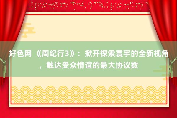 好色网 《周纪行3》：掀开探索寰宇的全新视角，触达受众情谊的最大协议数