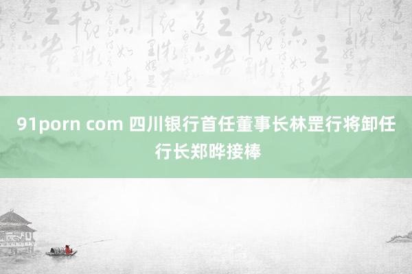 91porn com 四川银行首任董事长林罡行将卸任 行长郑晔接棒