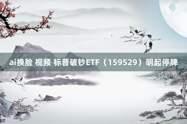 ai换脸 视频 标普破钞ETF（159529）明起停牌