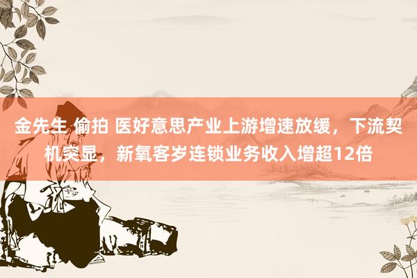 金先生 偷拍 医好意思产业上游增速放缓，下流契机突显，新氧客岁连锁业务收入增超12倍