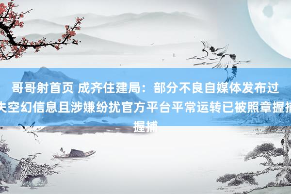 哥哥射首页 成齐住建局：部分不良自媒体发布过失空幻信息且涉嫌纷扰官方平台平常运转已被照章握捕