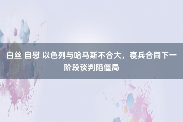 白丝 自慰 以色列与哈马斯不合大，寝兵合同下一阶段谈判陷僵局