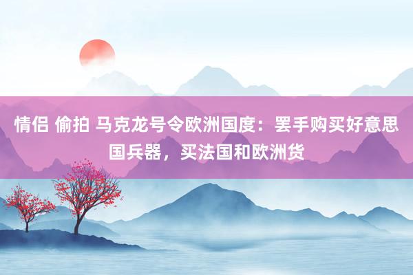 情侣 偷拍 马克龙号令欧洲国度：罢手购买好意思国兵器，买法国和欧洲货