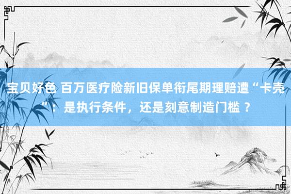 宝贝好色 百万医疗险新旧保单衔尾期理赔遭“卡壳”：是执行条件，还是刻意制造门槛 ？