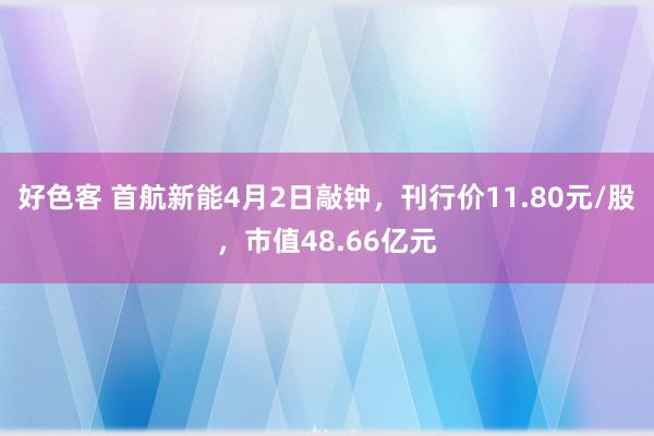 好色客 首航新能4月2日敲钟，刊行价11.80元/股，市值48.66亿元
