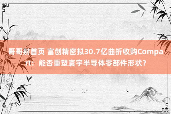 哥哥射首页 富创精密拟30.7亿曲折收购Compart：能否重塑寰宇半导体零部件形状？