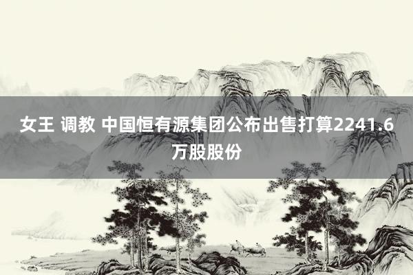 女王 调教 中国恒有源集团公布出售打算2241.6万股股份