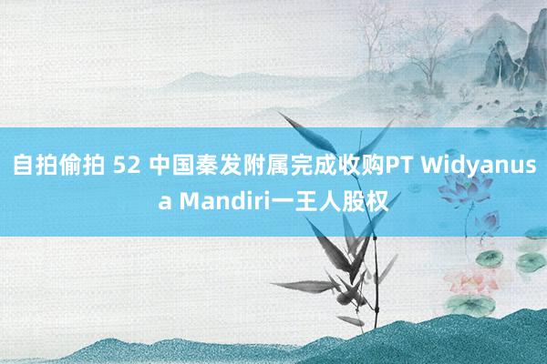 自拍偷拍 52 中国秦发附属完成收购PT Widyanusa Mandiri一王人股权