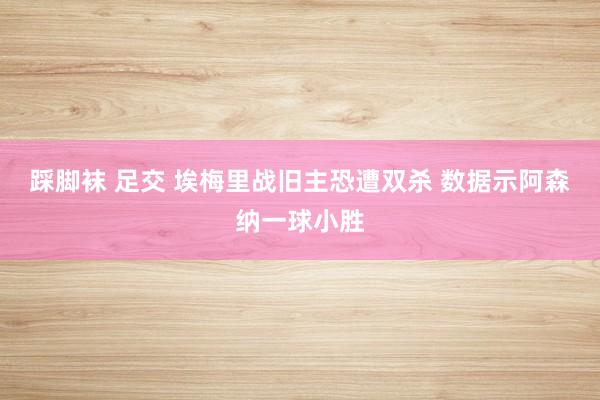 踩脚袜 足交 埃梅里战旧主恐遭双杀 数据示阿森纳一球小胜