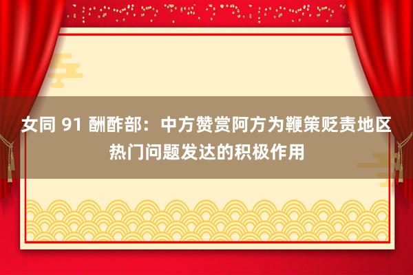 女同 91 酬酢部：中方赞赏阿方为鞭策贬责地区热门问题发达的积极作用