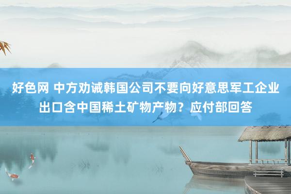 好色网 中方劝诫韩国公司不要向好意思军工企业出口含中国稀土矿物产物？应付部回答