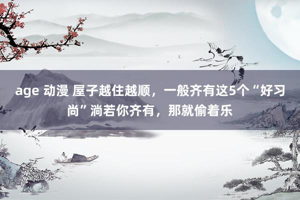 age 动漫 屋子越住越顺，一般齐有这5个“好习尚”淌若你齐有，那就偷着乐