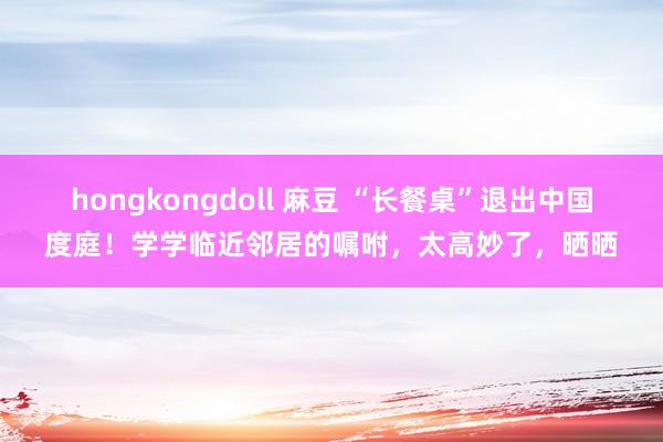 hongkongdoll 麻豆 “长餐桌”退出中国度庭！学学临近邻居的嘱咐，太高妙了，晒晒