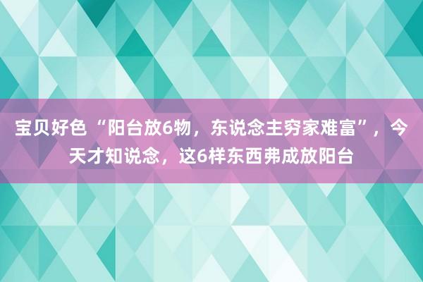 宝贝好色 “阳台放6物，东说念主穷家难富”，今天才知说念，这6样东西弗成放阳台