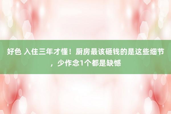 好色 入住三年才懂！厨房最该砸钱的是这些细节，少作念1个都是缺憾