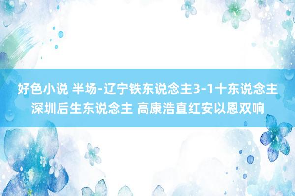 好色小说 半场-辽宁铁东说念主3-1十东说念主深圳后生东说念主 高康浩直红安以恩双响