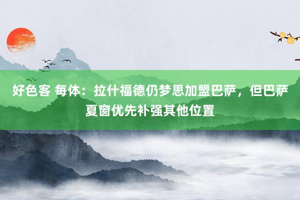 好色客 每体：拉什福德仍梦思加盟巴萨，但巴萨夏窗优先补强其他位置