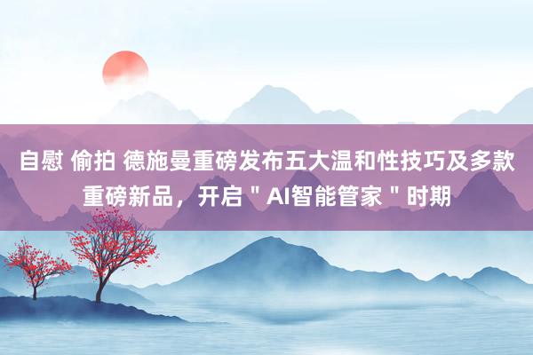 自慰 偷拍 德施曼重磅发布五大温和性技巧及多款重磅新品，开启＂AI智能管家＂时期