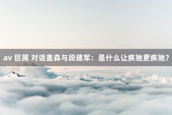 av 巨屌 对话盖森与段建军：是什么让疾驰更疾驰？
