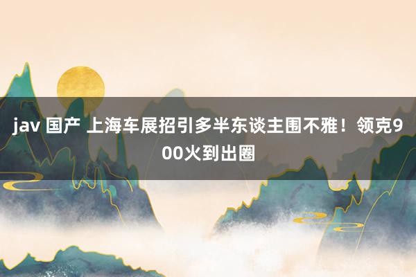 jav 国产 上海车展招引多半东谈主围不雅！领克900火到出圈