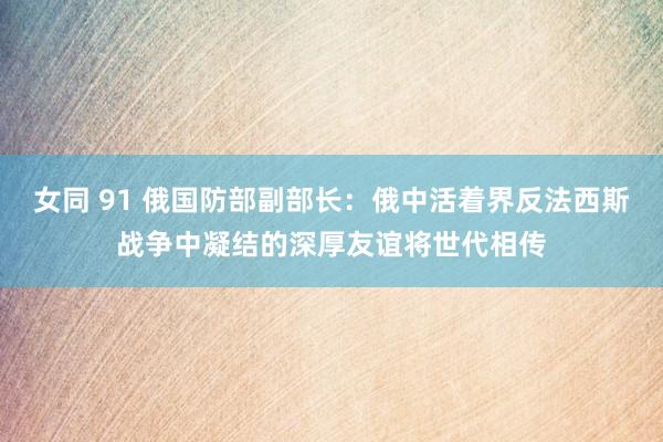 女同 91 俄国防部副部长：俄中活着界反法西斯战争中凝结的深厚友谊将世代相传