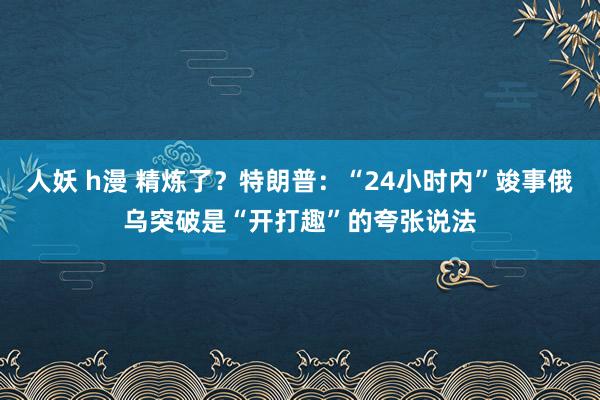 人妖 h漫 精炼了？特朗普：“24小时内”竣事俄乌突破是“开打趣”的夸张说法