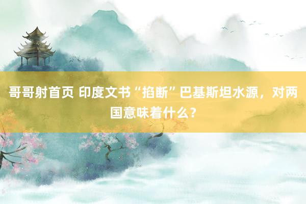 哥哥射首页 印度文书“掐断”巴基斯坦水源，对两国意味着什么？