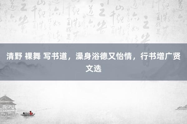 清野 裸舞 写书道，澡身浴德又怡情，行书增广贤文选