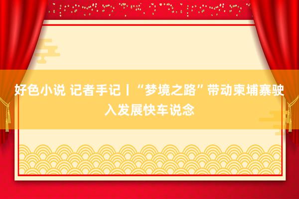 好色小说 记者手记丨“梦境之路”带动柬埔寨驶入发展快车说念