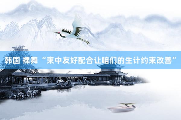 韩国 裸舞 “柬中友好配合让咱们的生计约束改善”