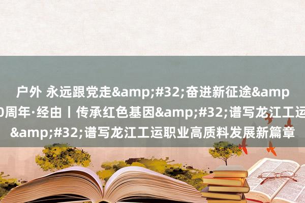 户外 永远跟党走&#32;奋进新征途&#32;庆祝全总成立100周年·经由丨传承红色基因&#32;谱写龙江工运职业高质料发展新篇章