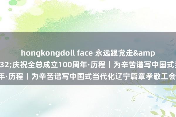 hongkongdoll face 永远跟党走&#32;奋进新征途&#32;庆祝全总成立100周年·历程丨为辛苦谱写中国式当代化辽宁篇章孝敬工会力量