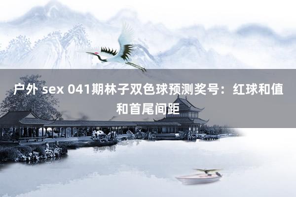 户外 sex 041期林子双色球预测奖号：红球和值和首尾间距